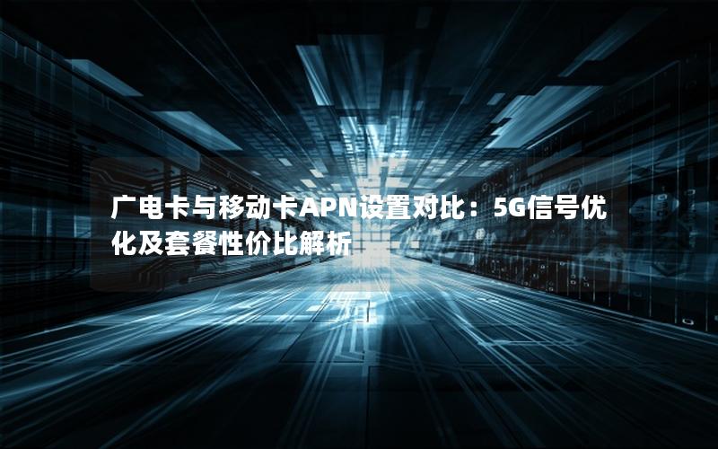 广电卡与移动卡APN设置对比：5G信号优化及套餐性价比解析