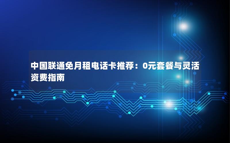 中国联通免月租电话卡推荐：0元套餐与灵活资费指南