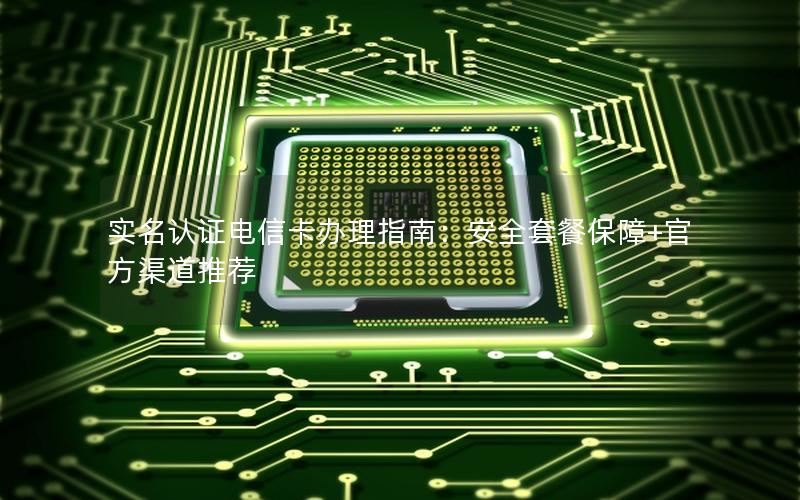 实名认证电信卡办理指南：安全套餐保障+官方渠道推荐