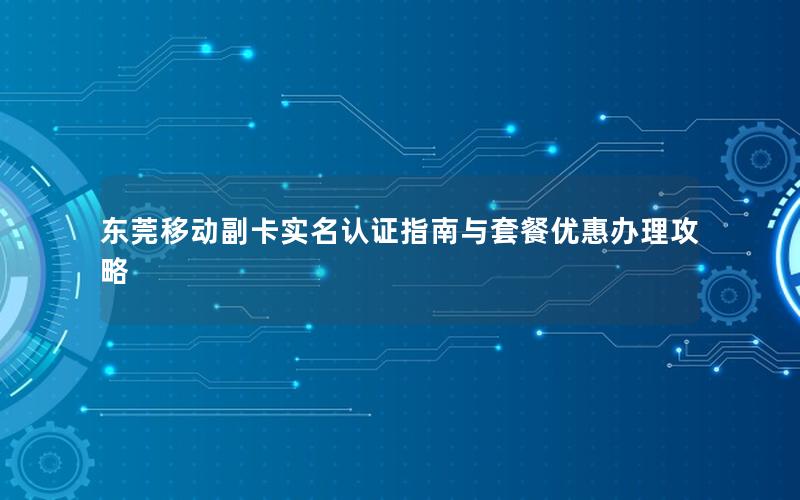 东莞移动副卡实名认证指南与套餐优惠办理攻略