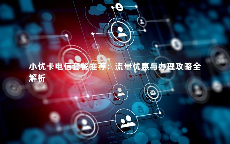 小优卡电信套餐推荐：流量优惠与办理攻略全解析