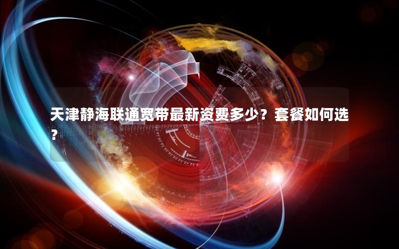 天津静海联通宽带最新资费多少？套餐如何选？