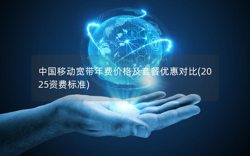 中国移动宽带年费价格及套餐优惠对比(2025资费标准)
