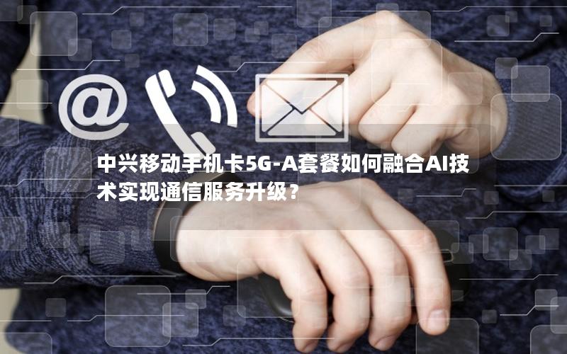 中兴移动手机卡5G-A套餐如何融合AI技术实现通信服务升级？