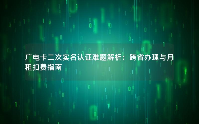广电卡二次实名认证难题解析：跨省办理与月租扣费指南