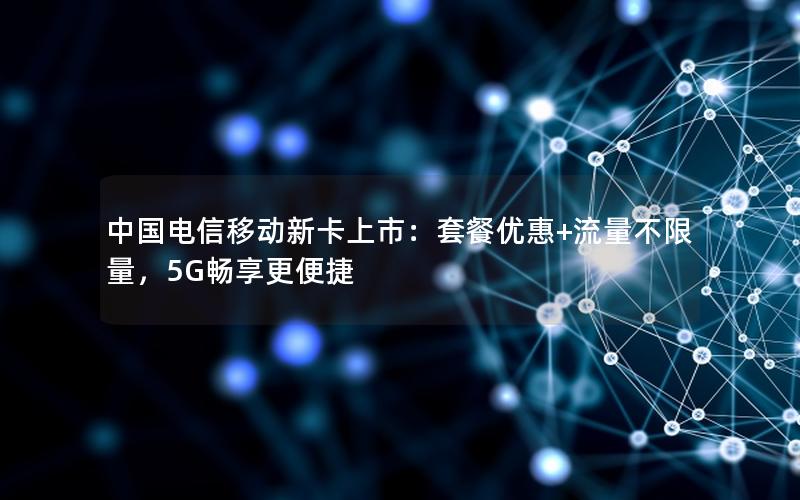 中国电信移动新卡上市：套餐优惠+流量不限量，5G畅享更便捷