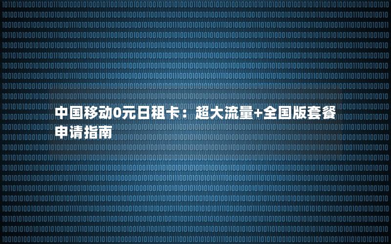 中国移动0元日租卡：超大流量+全国版套餐申请指南