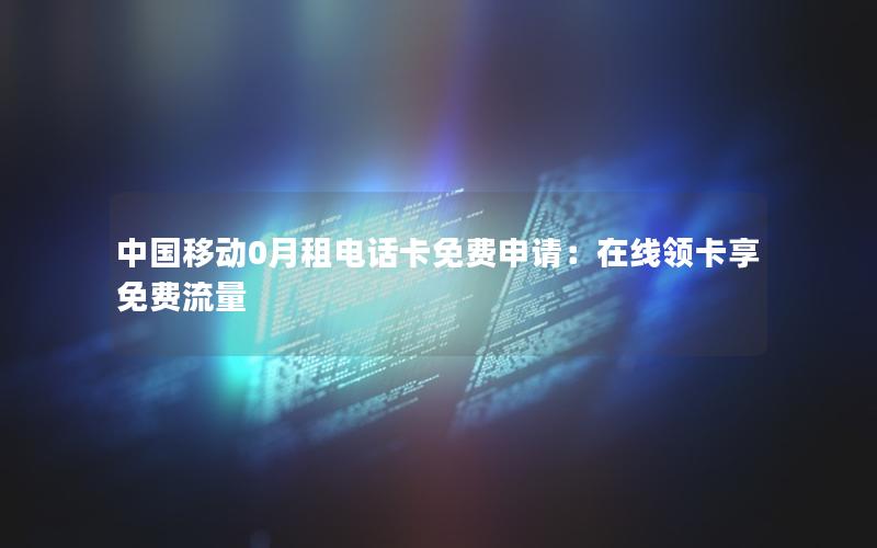 中国移动0月租电话卡免费申请：在线领卡享免费流量