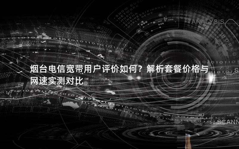 烟台电信宽带用户评价如何？解析套餐价格与网速实测对比