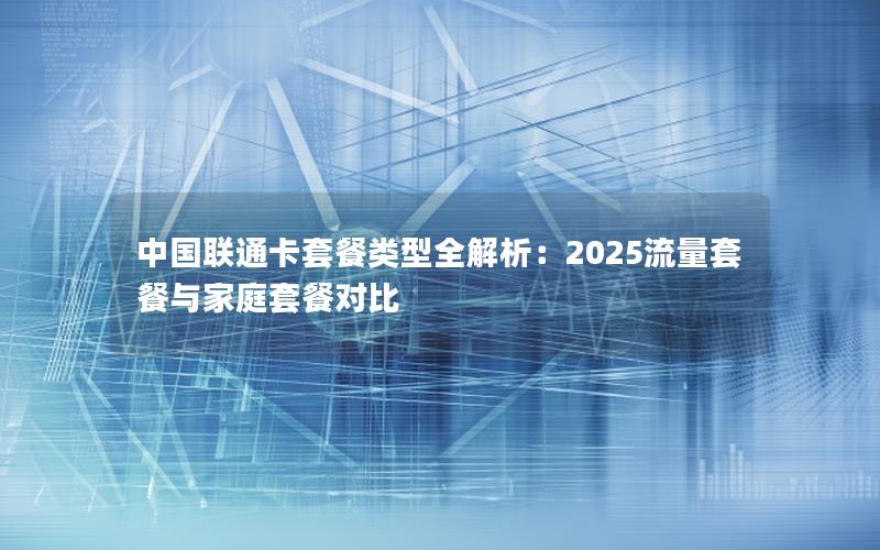 中国联通卡套餐类型全解析：2025流量套餐与家庭套餐对比