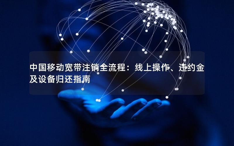 中国移动宽带注销全流程：线上操作、违约金及设备归还指南