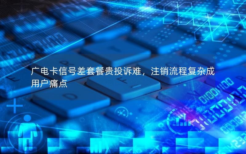 广电卡信号差套餐贵投诉难，注销流程复杂成用户痛点