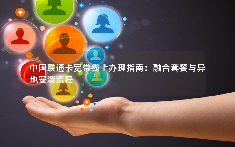 中国联通卡宽带线上办理指南：融合套餐与异地安装流程
