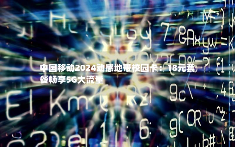 中国移动2024动感地带校园卡：18元套餐畅享5G大流量
