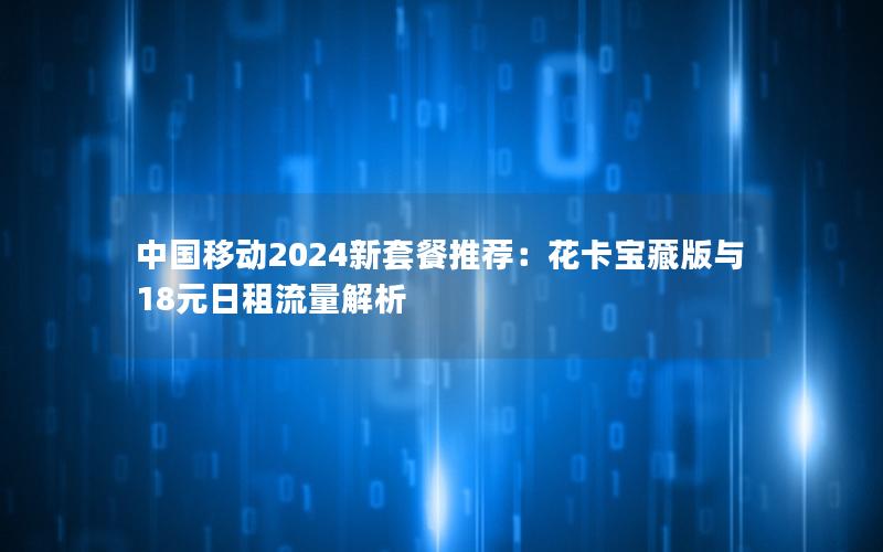 中国移动2024新套餐推荐：花卡宝藏版与18元日租流量解析