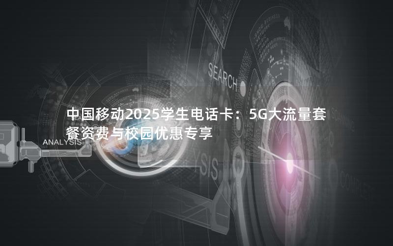 中国移动2025学生电话卡：5G大流量套餐资费与校园优惠专享