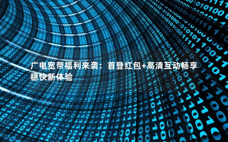 广电宽带福利来袭：首登红包+高清互动畅享稳快新体验