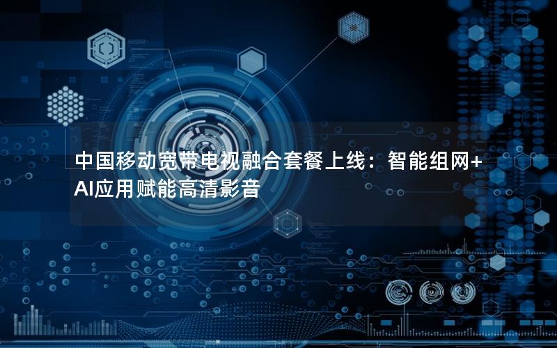 中国移动宽带电视融合套餐上线：智能组网+AI应用赋能高清影音