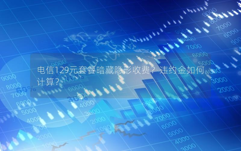 电信129元套餐暗藏隐形收费？违约金如何计算？
