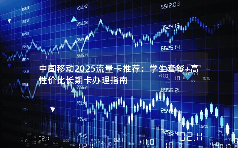 中国移动2025流量卡推荐：学生套餐+高性价比长期卡办理指南