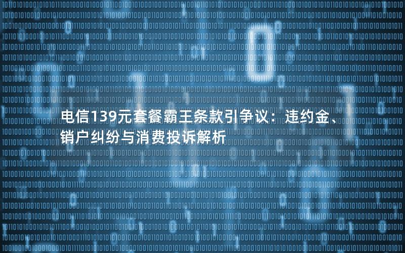 电信139元套餐霸王条款引争议：违约金、销户纠纷与消费投诉解析