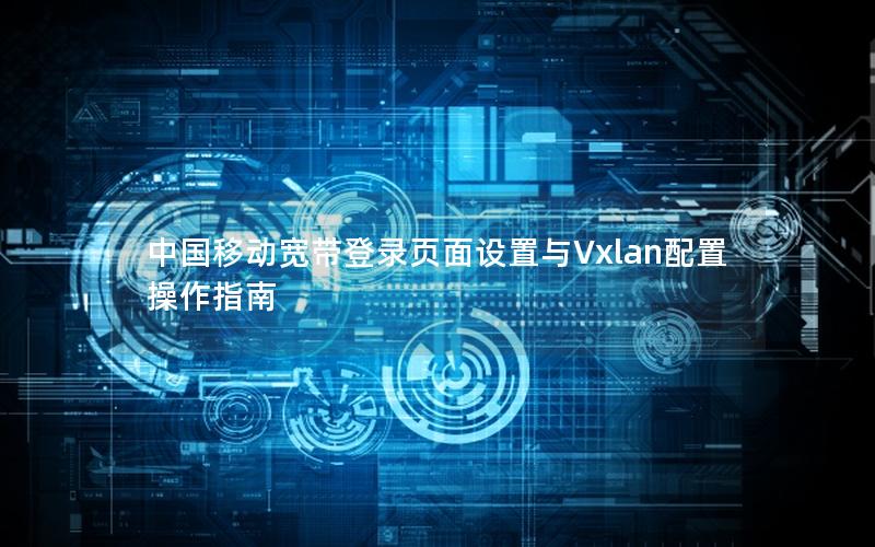 中国移动宽带登录页面设置与Vxlan配置操作指南