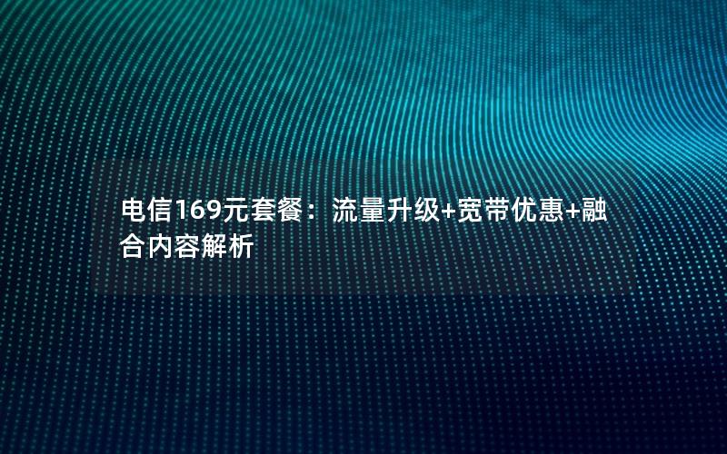 电信169元套餐：流量升级+宽带优惠+融合内容解析