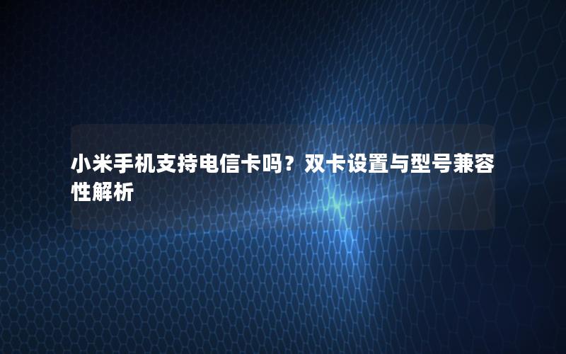 小米手机支持电信卡吗？双卡设置与型号兼容性解析