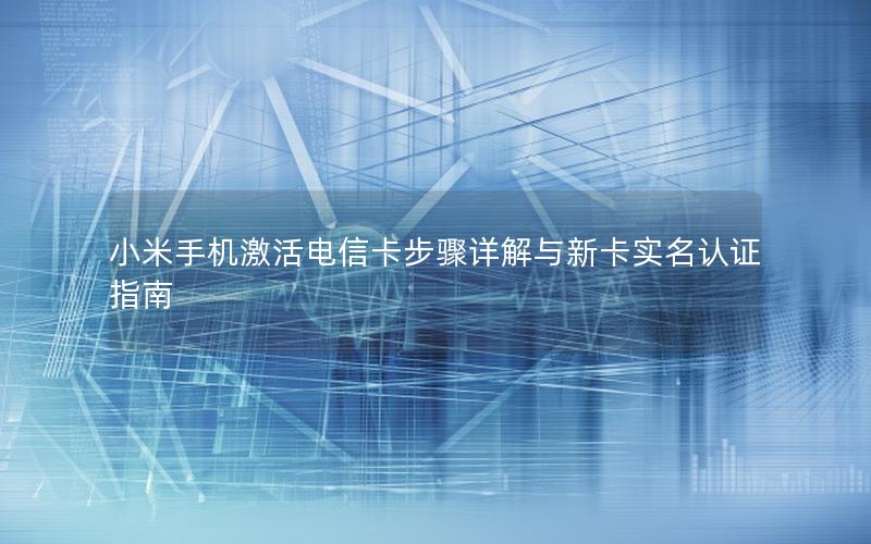 小米手机激活电信卡步骤详解与新卡实名认证指南