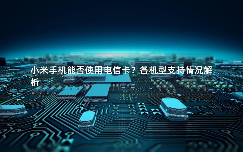 小米手机能否使用电信卡？各机型支持情况解析