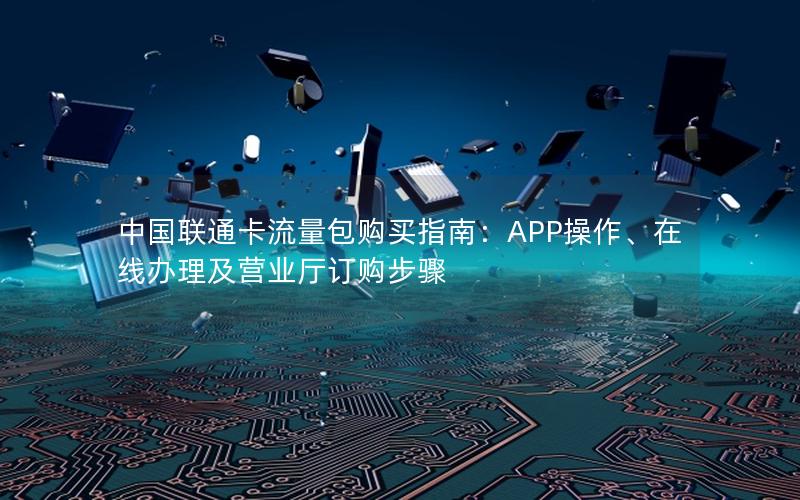 中国联通卡流量包购买指南：APP操作、在线办理及营业厅订购步骤