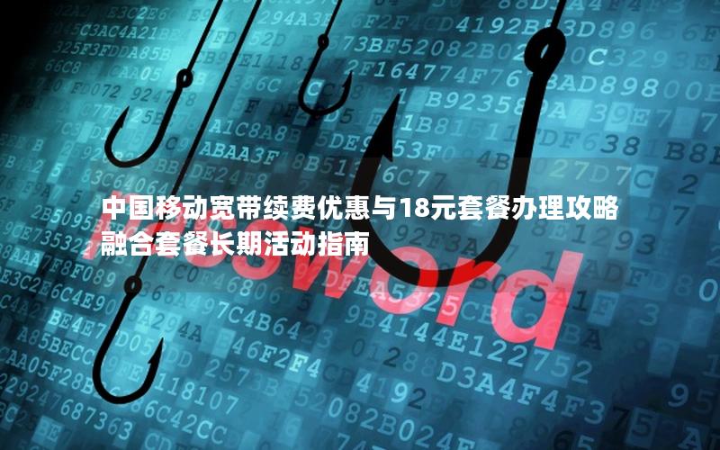 中国移动宽带续费优惠与18元套餐办理攻略 融合套餐长期活动指南