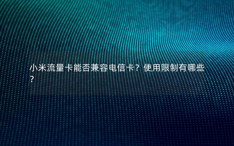 小米流量卡能否兼容电信卡？使用限制有哪些？