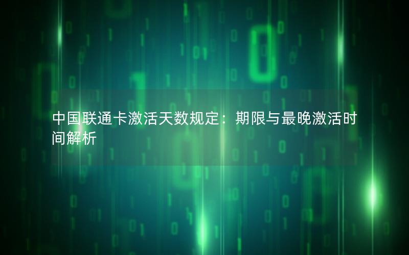 中国联通卡激活天数规定：期限与最晚激活时间解析