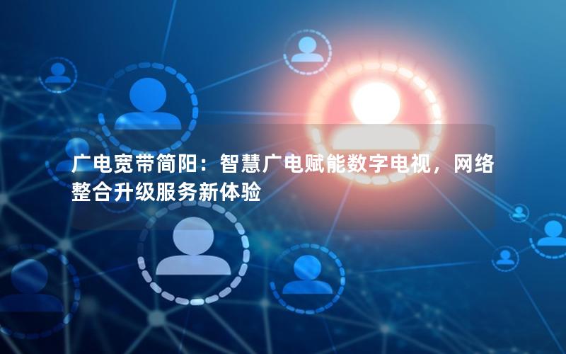 广电宽带简阳：智慧广电赋能数字电视，网络整合升级服务新体验