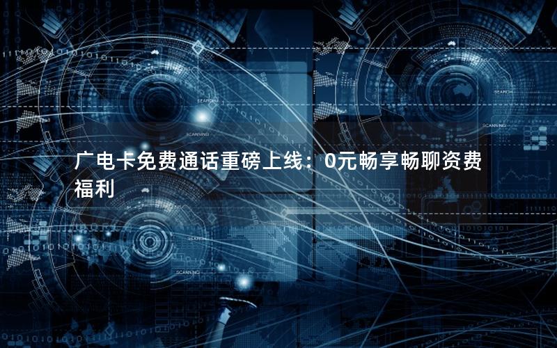 广电卡免费通话重磅上线：0元畅享畅聊资费福利