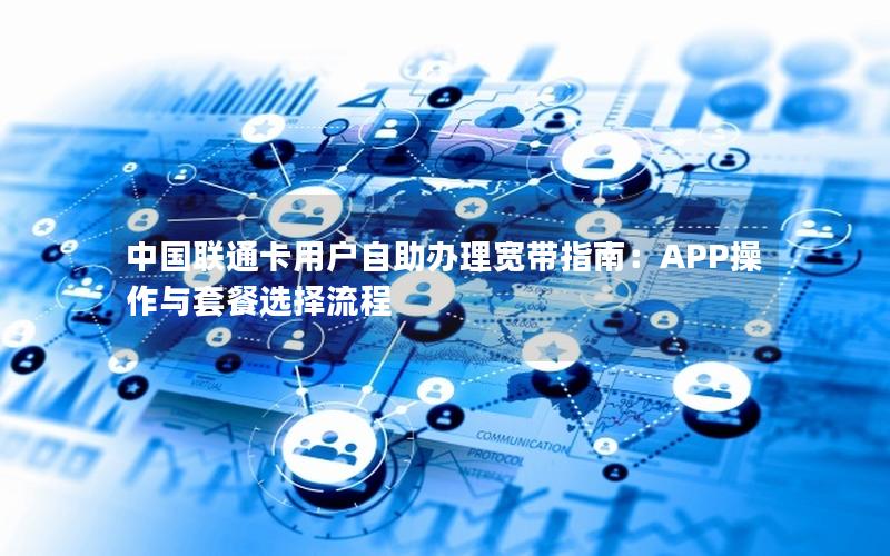 中国联通卡用户自助办理宽带指南：APP操作与套餐选择流程