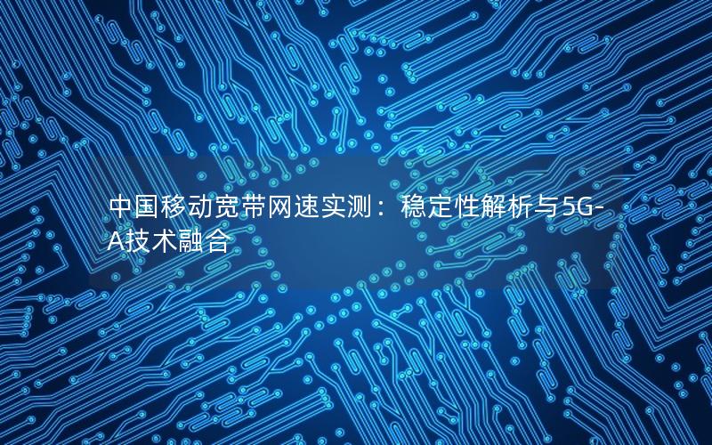 中国移动宽带网速实测：稳定性解析与5G-A技术融合