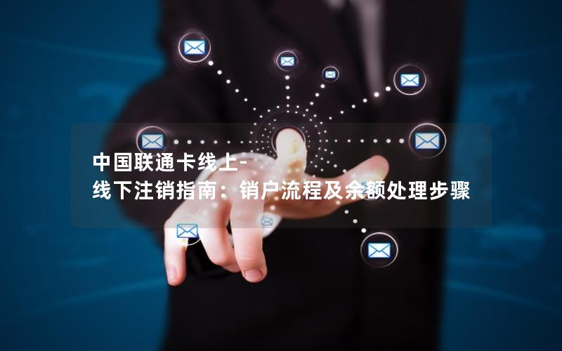 中国联通卡线上-线下注销指南：销户流程及余额处理步骤