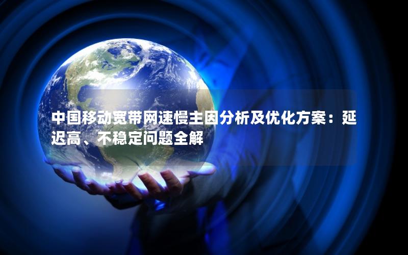 中国移动宽带网速慢主因分析及优化方案：延迟高、不稳定问题全解