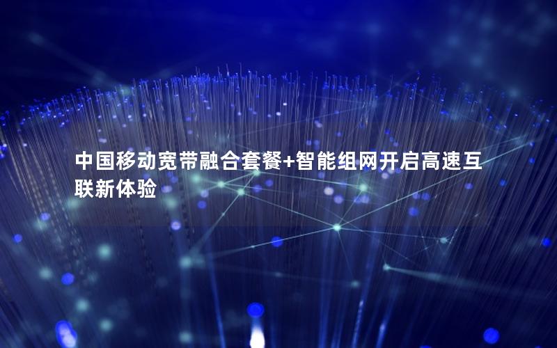 中国移动宽带融合套餐+智能组网开启高速互联新体验