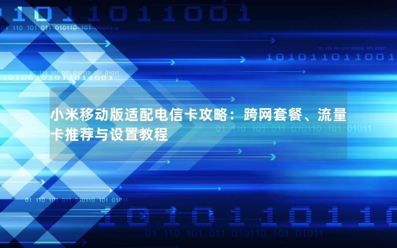 小米移动版适配电信卡攻略：跨网套餐、流量卡推荐与设置教程