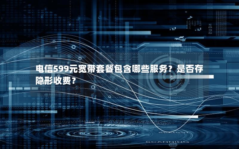 电信599元宽带套餐包含哪些服务？是否存隐形收费？
