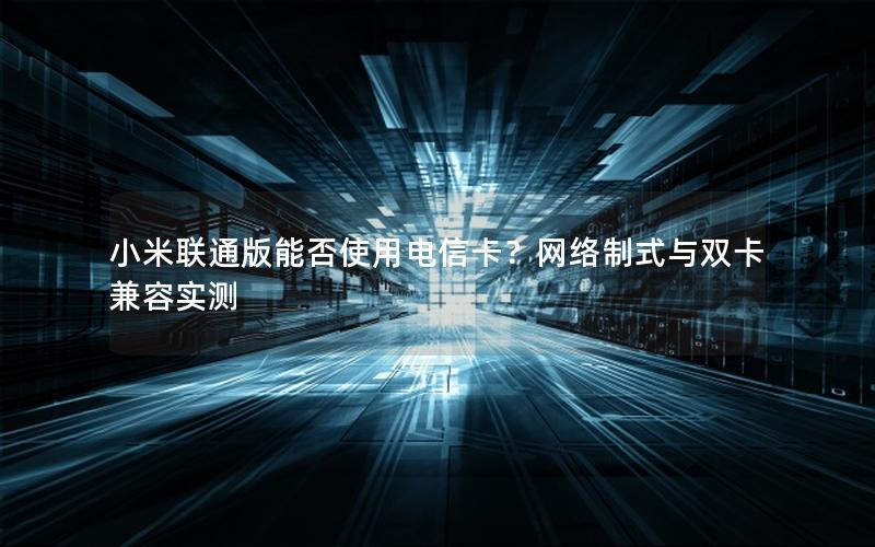 小米联通版能否使用电信卡？网络制式与双卡兼容实测