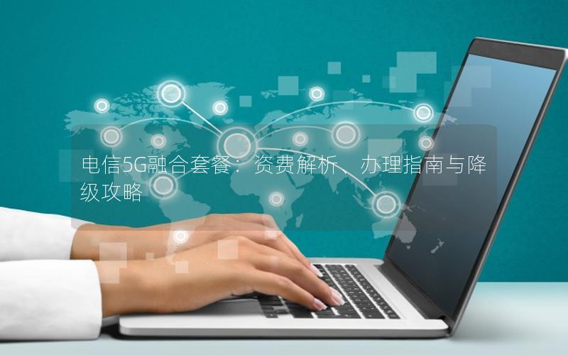 电信5G融合套餐：资费解析、办理指南与降级攻略