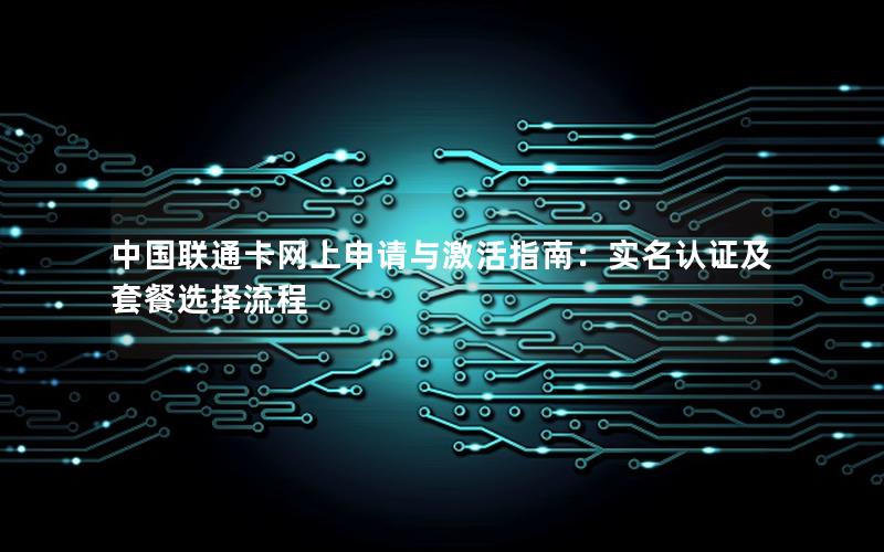 中国联通卡网上申请与激活指南：实名认证及套餐选择流程