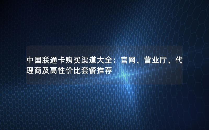中国联通卡购买渠道大全：官网、营业厅、代理商及高性价比套餐推荐