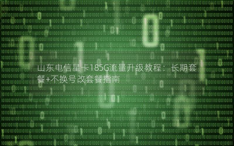 山东电信星卡185G流量升级教程：长期套餐+不换号改套餐指南