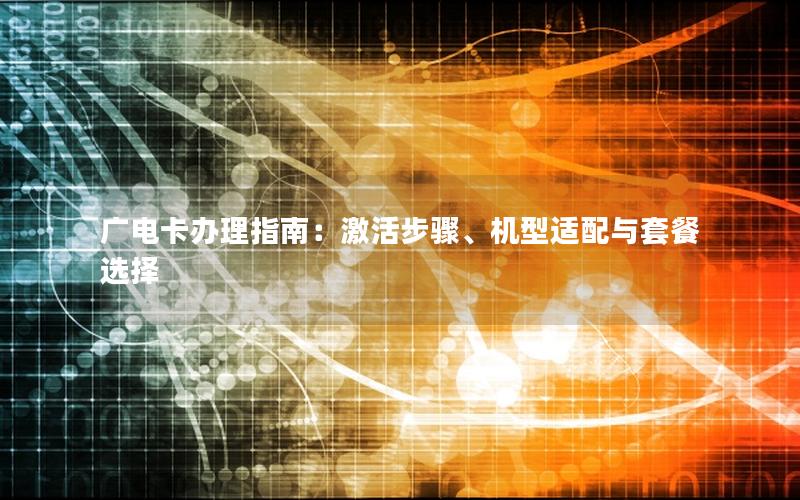 广电卡办理指南：激活步骤、机型适配与套餐选择