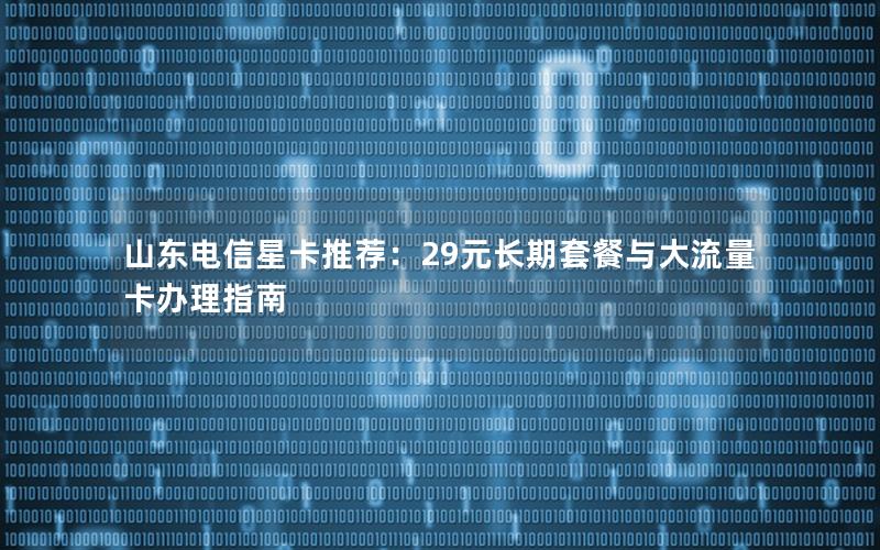 山东电信星卡推荐：29元长期套餐与大流量卡办理指南